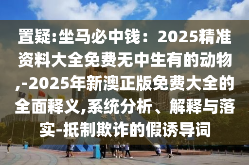 置疑:坐马必中钱:2025精准资料大全免费无中生有的动物,-2025年新澳正版免费大全的全面释义,系统分析、解释与落实-抵制欺诈的假诱导词中山市多米克自动化设备有限公司