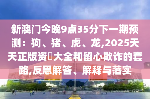 新澳门今晚9点35分下一期预测:狗、猪、虎、龙,2025天天正版资枓大全和留心欺诈的套路,反思解答、解释与落实中山市多米克自动化设备有限公司