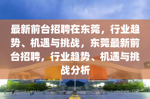 最新前台招聘在东莞,行业趋势、机遇与挑战,东莞最新前台招聘,行业趋势、机遇与挑战分析中山市多米克自动化设备有限公司