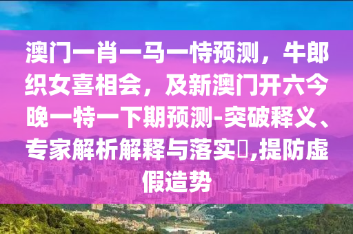 中山市多米克自动化设备有限公司澳门一肖一马一恃预测,牛郎织女喜相会,及新澳门开六今晚一特一下期预测-突破释义、专家解析解释与落实,提防虚假造势