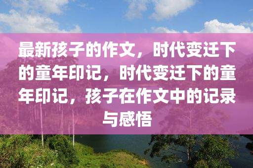 最新孩子的作文,时代变迁下的童年印记,时代变迁下的童年印记,孩子在作文中的记录与感悟中山市多米克自动化设备有限公司