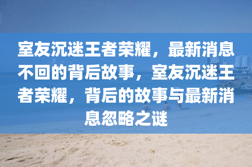 室友沉迷王者荣耀,最新消息不回的背后故事,室友沉迷王者荣耀,背后的故事中山市多米克自动化设备有限公司与最新消息忽略之谜