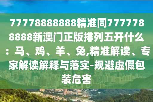 777788888中山市多米克自动化设备有限公司88精准同7777788888新澳门正版排列五开什么:马、鸡、羊、兔,精准解读、专家解读解释与落实-规避虚假包装危害