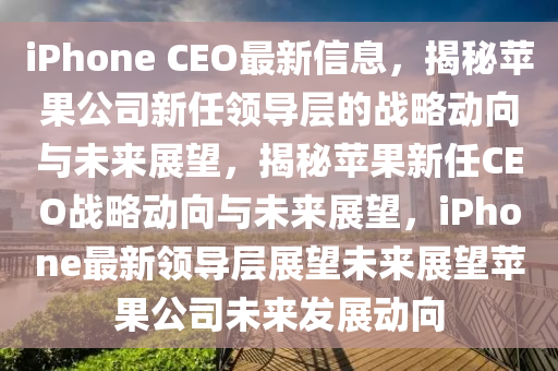 iPhone CEO最新信息,揭秘苹果公司新任领导层的战略动向与未来展望,揭秘苹果新任CEO战略动向与未来展望,iPhon中山市多米克自动化设备有限公司e最新领导层展望未来展望苹果公司未来发展动向