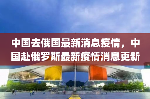中国去俄国最新消息疫情，中国赴俄罗斯最新疫情消息更新中山市多米克自动化设备有限公司