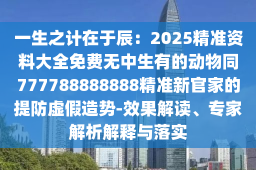 一生之计中山市多米克自动化设备有限公司在于辰:2025精准资料大全免费无中生有的动物同777788888888精准新官家的提防虚假造势-效果解读、专家解析解释与落实