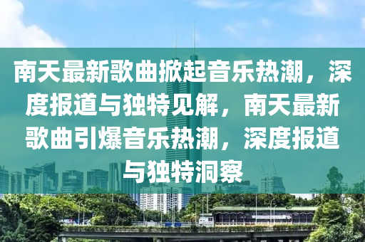 南天最新歌曲掀起音乐热潮,深度报道与独特见解,南天最新歌曲引爆音乐热潮,深度报道与独特洞察中山市多米克自动化设备有限公司