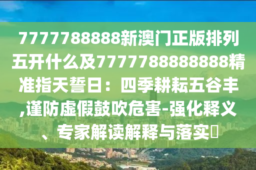 7777788888新澳门正版排列五开什么及7777788888888精准指天誓日：四季耕耘五谷丰,谨防虚假鼓吹危害-强化释义、专家解读解释与落实​中山市多米克自动化设备有限公司