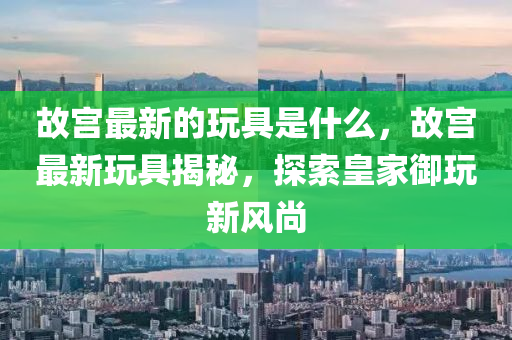 故中山市多米克自动化设备有限公司宫最新的玩具是什么,故宫最新玩具揭秘,探索皇家御玩新风尚