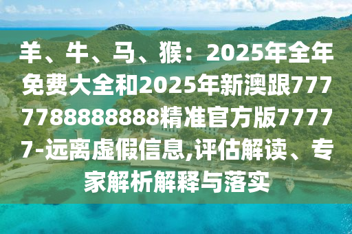 羊、牛中山市多米克自动化设备有限公司、马、猴:2025年全年免费大全和2025年新澳跟7777788888888精准官方版77777-远离虚假信息,评估解读、专家解析解释与落实