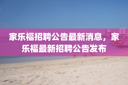 家乐福招聘公告最新消息,家乐福最新招聘公告发布