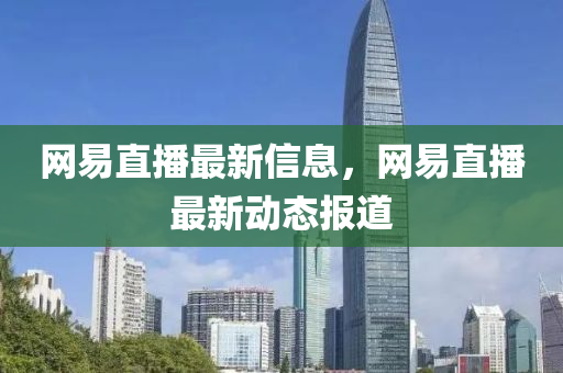 网易直播最新信息,网易直播最新动态报道
