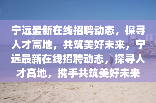 宁远最新在线招聘动态,探寻人才高地,共筑美好未来,宁远最新在线招聘动态,探寻人才高地,携手共筑美好未来
