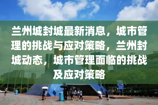 兰州城封城最新消息,城市管理的挑战与应对策略,兰州封城动态,城市管理面临的挑战及应对策略