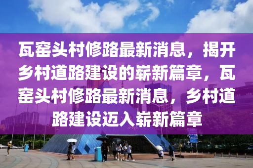 瓦窑头村修路最新消息,揭开乡村道路建设的崭新篇章,瓦窑头村修路最新消息,乡村道路建设迈入崭新篇章