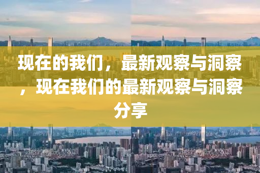 现在的我们,最新观察与洞察,现在我们的最新观察与洞察分享