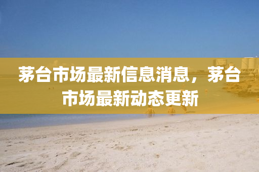 茅台市场最新信息消息,茅台市场最新动态更新