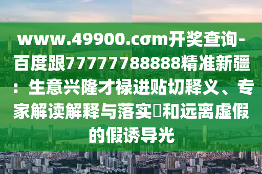 www.49900.cσm开奖查询-百度跟77777788888精准新疆:生意兴隆才禄进贴切释义、专家解读解释与落实和远离虚假的假诱导光