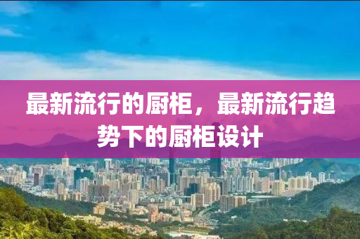 最新流行的厨柜,最新流行趋势下的厨柜设计