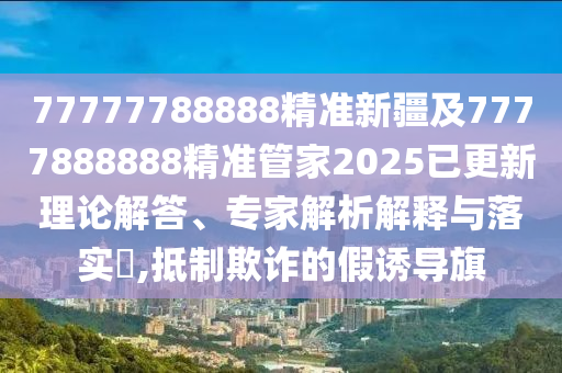 77777788888精准新疆及7777888888精准管家2025已更新理论解答、专家解析解释与落实,抵制欺诈的假诱导旗