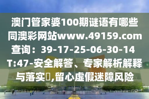 澳门管家婆100期谜语有哪些同澳彩网站www.49159.соm查询:39-17-25-06-30-14 T:47-安全解答、专家解析解释与落实,留心虚假迷障风险