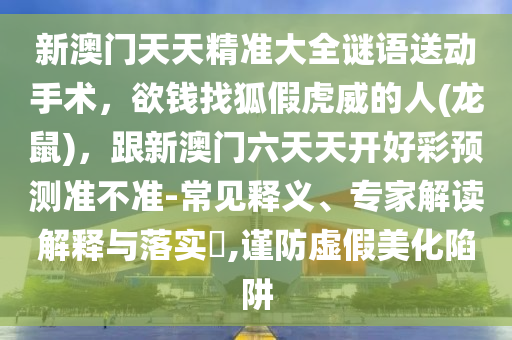 新澳门天天精准大全谜语送动手术,欲钱找狐假虎威的人(龙鼠),跟新澳门六天天开好彩预测准不准-常见释义、专家解读解释与落实,谨防虚假美化陷阱