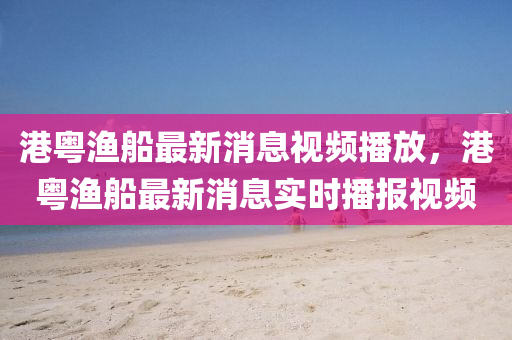 港粤渔船最新消息视频播放,港粤渔船最新消息实时播报视频