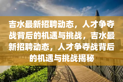 吉水最新招聘动态,人才争夺战背后的机遇与挑战,吉水最新招聘动态,人才争夺战背后的机遇与挑战揭秘