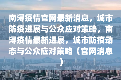 南浔疫情官网最新消息,城市防疫进展与公众应对策略,南浔疫情最新进展,城市防疫动态与公众应对策略(官网消息)