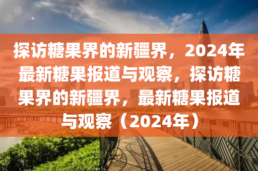 探访糖果界的新疆界,2024年最新糖果报道与观察,探访糖果界的新疆界,最新糖果报道与观察(2024年)