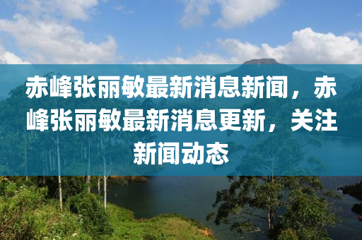 赤峰张丽敏最新消息新闻,赤峰张丽敏最新消息更新,关注新闻动态