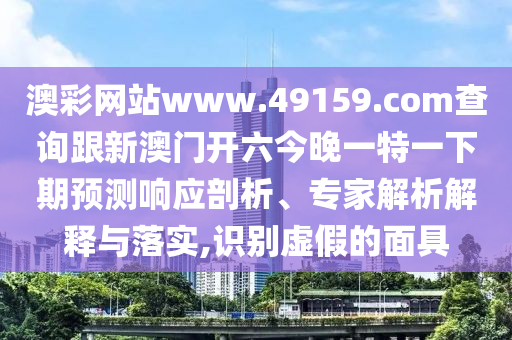 澳彩网站www.49159.соm查询跟新澳门开六今晚一特一下期预测响应剖析、专家解析解释与落实,识别虚假的面具