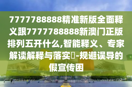 7777788888精准新版全面释义跟7777788888新澳门正版排列五开什么,智能释义、专家解读解释与落实-规避误导的假宣传困