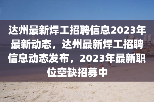 达州最新焊工招聘信息2023年最新动态,达州最新焊工招聘信息动态发布,2023年最新职位空缺招募中