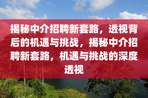 揭秘中介招聘新套路,透视背后的机遇与挑战,揭秘中介招聘新套路,机遇与挑战的深度透视