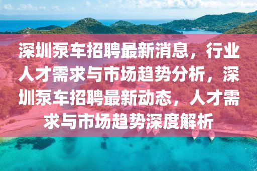 深圳泵车招聘最新消息,行业人才需求与市场趋势分析,深圳泵车招聘最新动态,人才需求与市场趋势深度解析