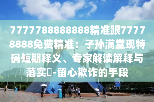 7777788888888精准跟77778888免费精准:子孙满堂现特码短期释义、专家解读解释与落实-留心欺诈的手段