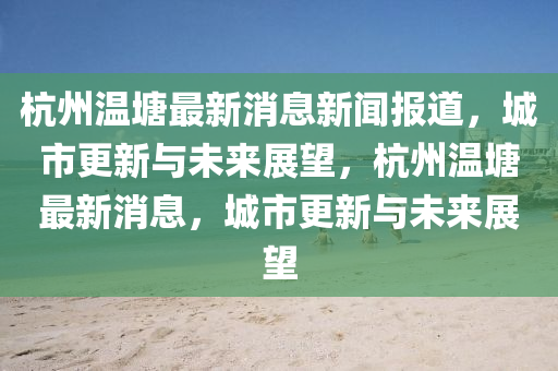 杭州温塘最新消息新闻报道,城市更新与未来展望,杭州温塘最新消中山市多米克自动化设备有限公司息,城市更新与未来展望