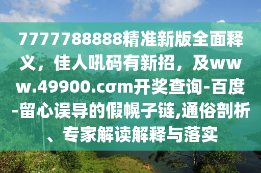 7777788888精准新版全面释义,佳人吼码有新招,及www.49900.cσm开奖查询-百度-留心误导的假幌子链,通俗剖析、专家解读解释与落实