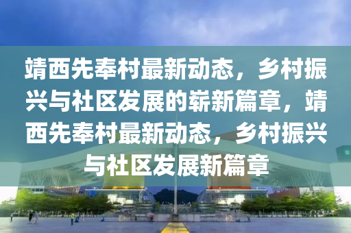 靖西先奉村最新动态,乡村振兴与社区发展的崭新篇章,靖西先奉村最新动态,乡村振兴与社区发展新篇章