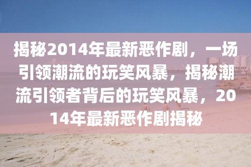 揭秘2014年最新恶作剧,一场引领潮流的玩笑风暴,揭秘潮流引领者背后的玩笑风暴,2014年最新恶作剧揭秘